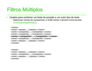 Filtros Múltiplos
ƒ Usados para combinar um teste de posição e um outro tipo de teste
   9 Selecionar nomes de companhias, e então extrair o terceiro nome da lista
      //nome[companhia][3]
   <nomes>
   <nome><pessoa>...</pessoa></nome>
   <nome><companhia>...</companhia></nome>
   <nome><companhia>...</companhia></nome>
   <nome><companhia>...</companhia></nome>
   <nome><companhia>...</companhia></nome>
   <nome><pessoa>...</pessoa></nome>
   </nomes>


   <nomes>
   <nome><pessoa>...</pessoa></nome>
   <nome><companhia>...</companhia></nome>
   <nome><pessoa>... </pessoa></nome>
   </nomes>
 
