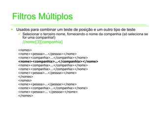 Filtros Múltiplos
ƒ Usados para combinar um teste de posição e um outro tipo de teste
   9 Selecionar o terceiro nome, fornecendo o nome da companhia (só seleciona se
     for uma companhia!)
      //nome[3][companhia]
   <nomes>
   <nome><pessoa>...</pessoa></nome>
   <nome><companhia>...</companhia></nome>
   <nome><companhia>...</companhia></nome>
   <nome><companhia>...</companhia></nome>
   <nome><companhia>...</companhia></nome>
   <nome><pessoa>...</pessoa></nome>
   </nomes>
   <nomes>
   <nome><pessoa>...</pessoa></nome>
   <nome><companhia>...</companhia></nome>
   <nome><pessoa>... </pessoa></nome>
   </nomes>
 