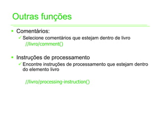 Outras funções
ƒ Comentários:
  9 Selecione comentários que estejam dentro de livro
     //livro/comment()

ƒ Instruções de processamento
  9 Encontre instruções de processamento que estejam dentro
    do elemento livro

     //livro/processing-instruction()
 