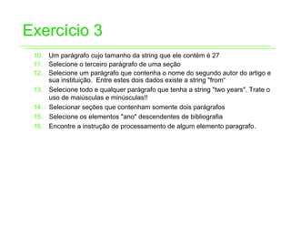 Exercício 3
 10. Um parágrafo cujo tamanho da string que ele contém é 27
 11. Selecione o terceiro parágrafo de uma seção
 12. Selecione um parágrafo que contenha o nome do segundo autor do artigo e
     sua instituição. Entre estes dois dados existe a string "from“
 13. Selecione todo e qualquer parágrafo que tenha a string "two years". Trate o
     uso de maiúsculas e minúsculas!!
 14. Selecionar seções que contenham somente dois parágrafos
 15. Selecione os elementos "ano" descendentes de bibliografia
 16. Encontre a instrução de processamento de algum elemento paragrafo.
 