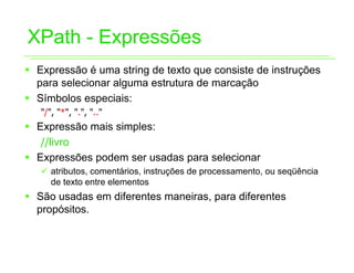 XPath - Expressões
ƒ Expressão é uma string de texto que consiste de instruções
  para selecionar alguma estrutura de marcação
ƒ Símbolos especiais:
   "/", "*", ".", ".."
ƒ Expressão mais simples:
   //livro
ƒ Expressões podem ser usadas para selecionar
   9 atributos, comentários, instruções de processamento, ou seqüência
     de texto entre elementos
ƒ São usadas em diferentes maneiras, para diferentes
  propósitos.
 
