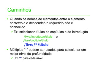 Caminhos
ƒ Quando os nomes de elementos entre o elemento
  contexto e o descendente requerido não é
  conhecido
   9Ex: selecionar títulos de capítulos e da introdução
           /livro/introducao/titulo e
           /livro/capitulo/titulo
           /livro/*/titulo
ƒ Múltiplos "*" podem ser usados para selecionar um
  maior nível de profundidade
  9 Um “*” para cada nível
 