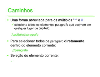 Caminhos
ƒ Uma forma abreviada para os múltiplos "*" é //
  9 seleciona todos os elementos paragrafo que ocorrem em
    qualquer lugar de capitulo

  /capitulo//paragrafo

ƒ Para selecionar todos os paragrafo diretamente
  dentro do elemento corrente:
   //paragrafo
ƒ Seleção do elemento corrente:
  .
 