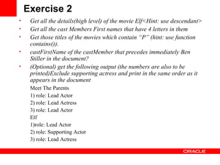 Exercise 2 Get all the details(high level) of the movie Elf<Hint: use descendant> Get all the cast Members First names that have 4 letters in them Get those titles of the movies which contain “P” (hint: use function contains()). castFirstName of the castMember that   precedes immediately Ben Stiller in the document? (Optional) get the following output (the numbers are also to be printed)Exclude supporting actress and print in the same order as it appears in the document Meet The Parents 1) role: Lead Actor 2) role: Lead Actress 3) role: Lead Actor Elf 1)role: Lead Actor 2) role: Supporting Actor 3) role: Lead Actress 