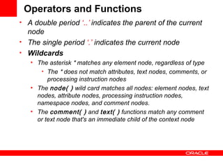 Operators and Functions A double period  ‘ ..’  indicates the parent of the current node  The single period  ‘.’  indicates the current node  Wildcards The asterisk  *  matches any element node, regardless of type The  *  does not match attributes, text nodes, comments, or processing instruction nodes  The  node( )  wild card matches all nodes: element nodes, text nodes, attribute nodes, processing instruction nodes, namespace nodes, and comment nodes.  The  comment( )  and  text( )  functions match any comment or text node that's an immediate child of the context node  