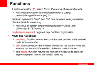 Functions A union operator,  "|" , which forms the union of two node-sets.  <xsl:template match=“person[projectName=‘CGBU’] | person[ManagerName=‘Arpit’] ”/> Boolean operators "and" and "or" can be used in any boolean checks (and  intersection ) <xsl:value-of select=“employee[organization=‘Oracle’ and University=‘BITS’]/name ”> not(boolean exprsn)  negates any boolean expression. Node Set Functions position( )   function   returns the current node's position in the context node list as a number   last( )   function returns the number of nodes in the context node set, which is the same as the position of the last node in the set  The  count( )  function returns the number of nodes in its node set argument (rather than in the context node list)  