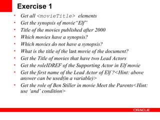 Exercise 1 Get all  <movieTitle>  elements Get the synopsis of movie“ Elf ” Title of the movies published after 2000 Which movies have a synopsis? Which movies do not have a synopsis? What is the title of the  last  movie of the document? Get the Title of movies that have two Lead Actors Get the roleIDREF of the Supporting Actor in Elf movie Get the first name of the Lead Actor of Elf ?<Hint: above answer can be used(in a variable)> Get the role of  Ben   Stiller  in movie  Meet the Parents<Hint: use ‘and’ condition> 