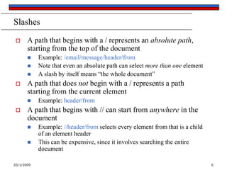 20/1/2009 6
Slashes
 A path that begins with a / represents an absolute path,
starting from the top of the document
 Example: /email/message/header/from
 Note that even an absolute path can select more than one element
 A slash by itself means “the whole document”
 A path that does not begin with a / represents a path
starting from the current element
 Example: header/from
 A path that begins with // can start from anywhere in the
document
 Example: //header/from selects every element from that is a child
of an element header
 This can be expensive, since it involves searching the entire
document
 