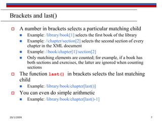 20/1/2009 7
Brackets and last()
 A number in brackets selects a particular matching child
 Example: /library/book[1] selects the first book of the library
 Example: //chapter/section[2] selects the second section of every
chapter in the XML document
 Example: //book/chapter[1]/section[2]
 Only matching elements are counted; for example, if a book has
both sections and exercises, the latter are ignored when counting
sections
 The function last() in brackets selects the last matching
child
 Example: /library/book/chapter[last()]
 You can even do simple arithmetic
 Example: /library/book/chapter[last()-1]
 