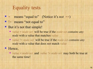 18
Equality tests
 = means “equal to” (Notice it’s not ==)
 != means “not equal to”
 But it’s not that simple!
 value = node-set will be true if the node-set contains any
node with a value that matches value
 value != node-set will be true if the node-set contains any
node with a value that does not match value
 Hence,
 value = node-set and value != node-set may both be true at
the same time!
 