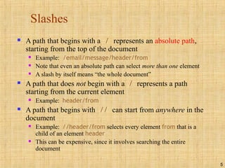 5
Slashes
 A path that begins with a / represents an absolute path,
starting from the top of the document
 Example: /email/message/header/from
 Note that even an absolute path can select more than one element
 A slash by itself means “the whole document”
 A path that does not begin with a / represents a path
starting from the current element
 Example: header/from
 A path that begins with // can start from anywhere in the
document
 Example: //header/from selects every element from that is a
child of an element header
 This can be expensive, since it involves searching the entire
document
 