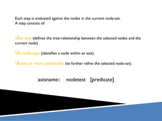 axisname:: nodetest [predicate]
Each step is evaluated against the nodes in the current node-set.
A step consists of:
an axis (defines the tree-relationship between the selected nodes and the
current node)
a node-test (identifies a node within an axis)
zero or more predicates (to further refine the selected node-set)
 