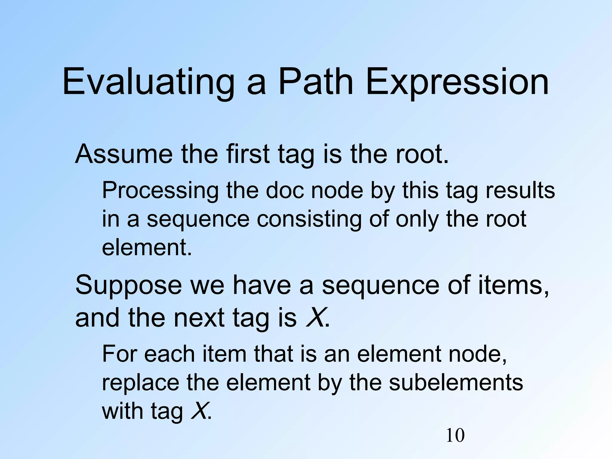10
Evaluating a Path Expression
Assume the first tag is the root.
Processing the doc node by this tag results
in a sequence consisting of only the root
element.
Suppose we have a sequence of items,
and the next tag is X.
For each item that is an element node,
replace the element by the subelements
with tag X.
 