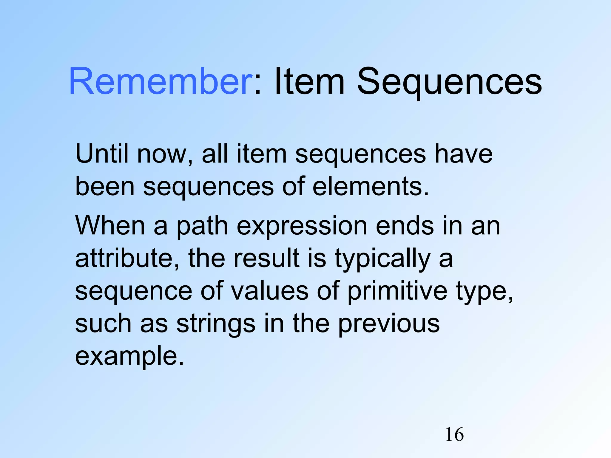 16
Remember: Item Sequences
Until now, all item sequences have
been sequences of elements.
When a path expression ends in an
attribute, the result is typically a
sequence of values of primitive type,
such as strings in the previous
example.
 