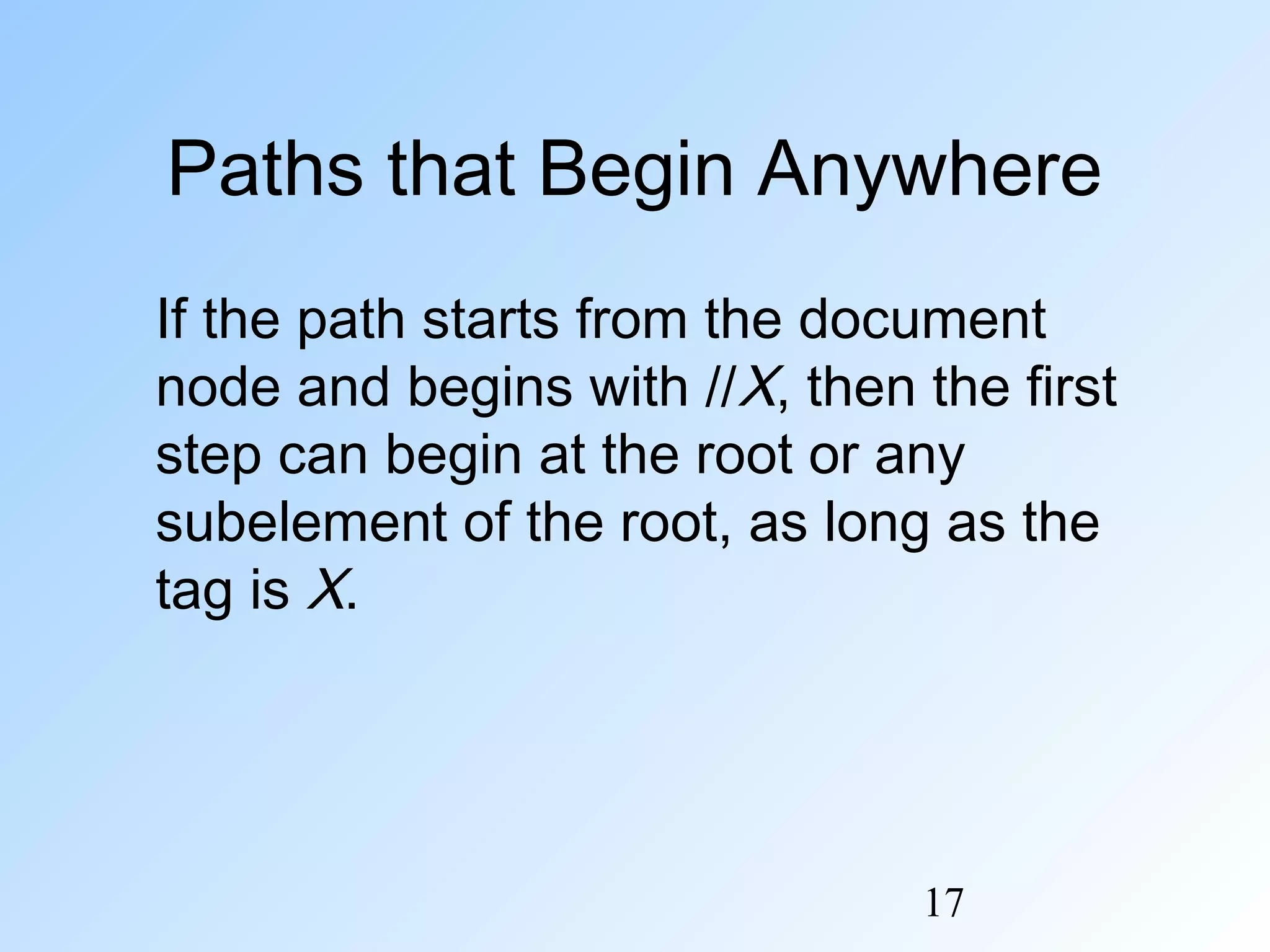 17
Paths that Begin Anywhere
If the path starts from the document
node and begins with //X, then the first
step can begin at the root or any
subelement of the root, as long as the
tag is X.
 