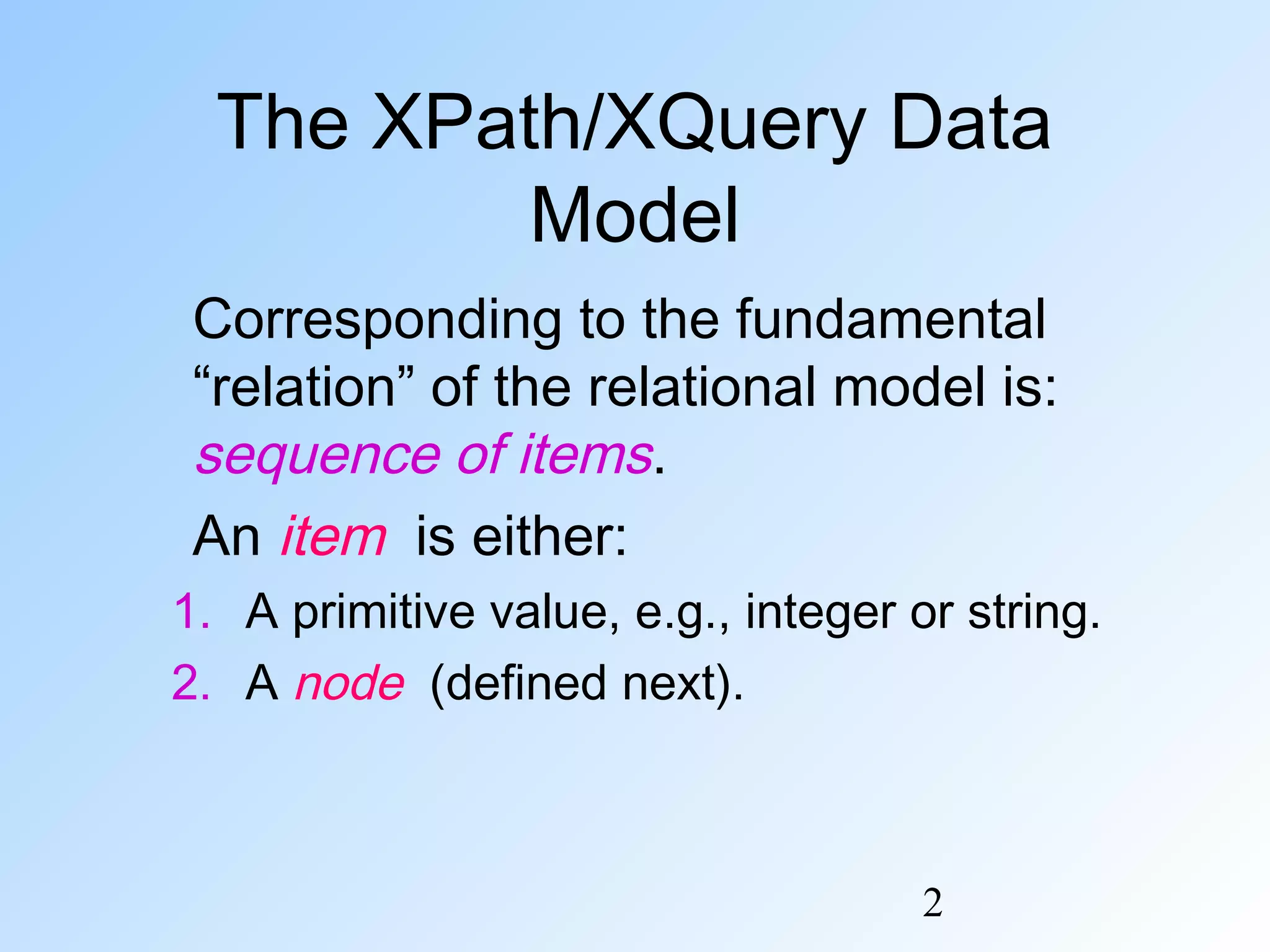2
The XPath/XQuery Data
Model
Corresponding to the fundamental
“relation” of the relational model is:
sequence of items.
An item is either:
1. A primitive value, e.g., integer or string.
2. A node (defined next).
 