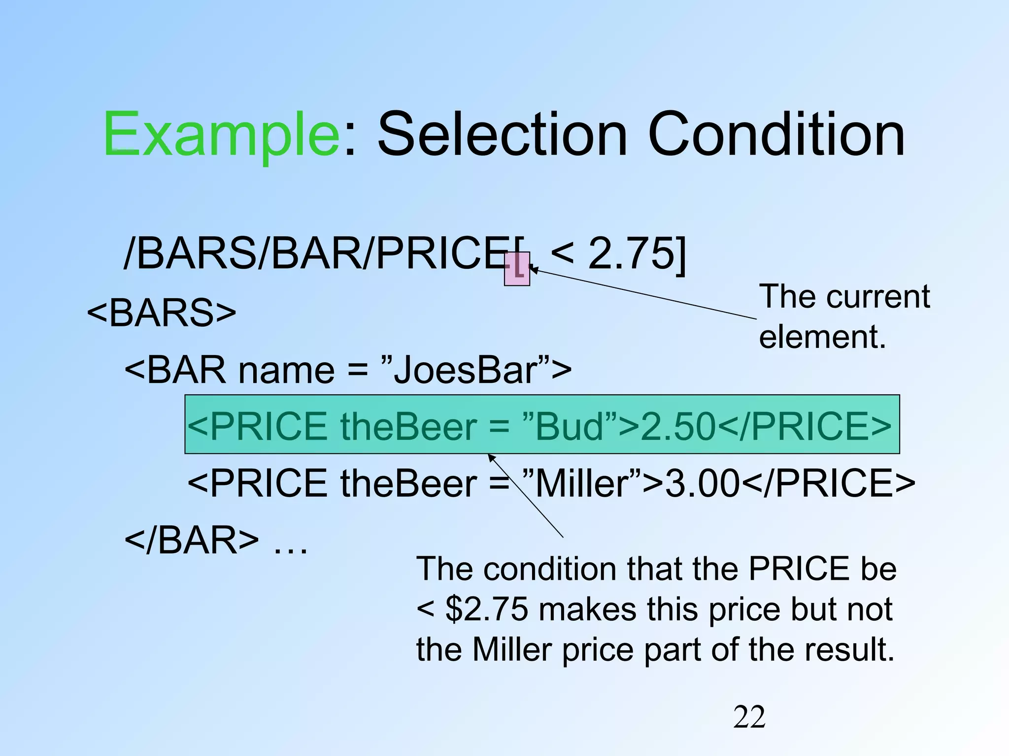 22
Example: Selection Condition
/BARS/BAR/PRICE[. < 2.75]
<BARS>
<BAR name = ”JoesBar”>
<PRICE theBeer = ”Bud”>2.50</PRICE>
<PRICE theBeer = ”Miller”>3.00</PRICE>
</BAR> …
The condition that the PRICE be
< $2.75 makes this price but not
the Miller price part of the result.
The current
element.
 