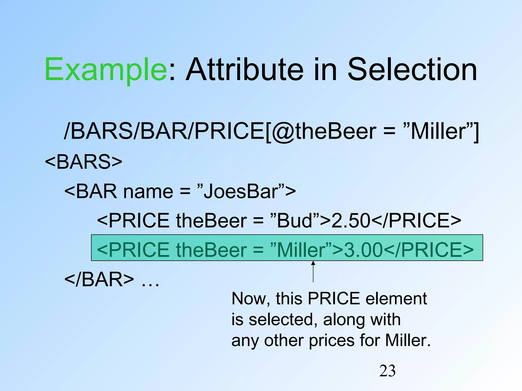 23
Example: Attribute in Selection
/BARS/BAR/PRICE[@theBeer = ”Miller”]
<BARS>
<BAR name = ”JoesBar”>
<PRICE theBeer = ”Bud”>2.50</PRICE>
<PRICE theBeer = ”Miller”>3.00</PRICE>
</BAR> …
Now, this PRICE element
is selected, along with
any other prices for Miller.
 
