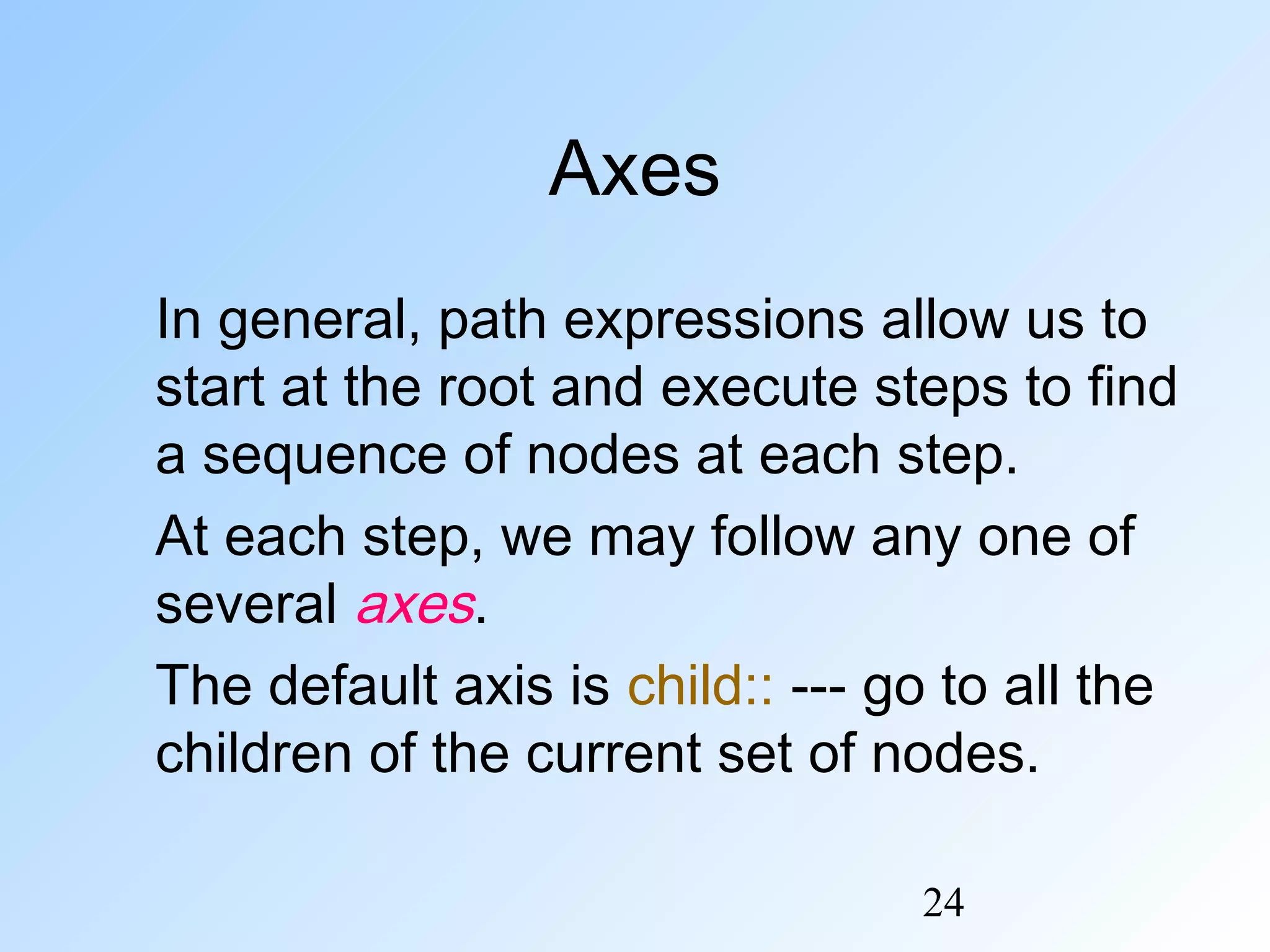 24
Axes
In general, path expressions allow us to
start at the root and execute steps to find
a sequence of nodes at each step.
At each step, we may follow any one of
several axes.
The default axis is child:: --- go to all the
children of the current set of nodes.
 