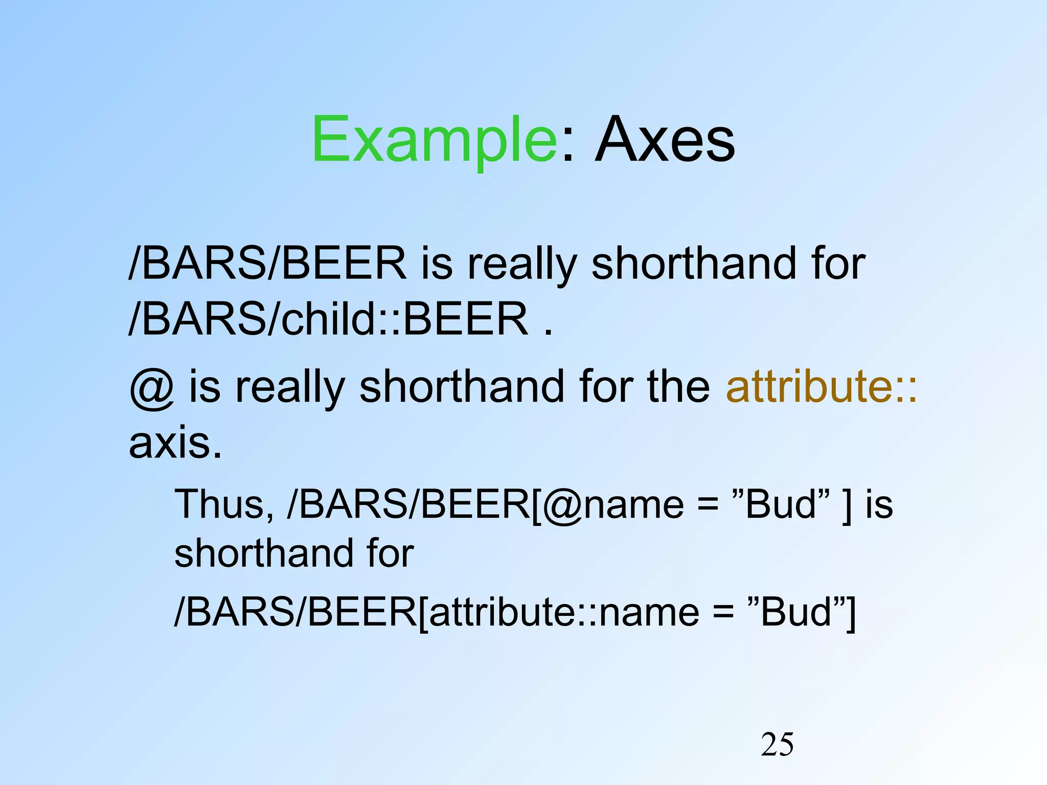 25
Example: Axes
/BARS/BEER is really shorthand for
/BARS/child::BEER .
@ is really shorthand for the attribute::
axis.
Thus, /BARS/BEER[@name = ”Bud” ] is
shorthand for
/BARS/BEER[attribute::name = ”Bud”]
 