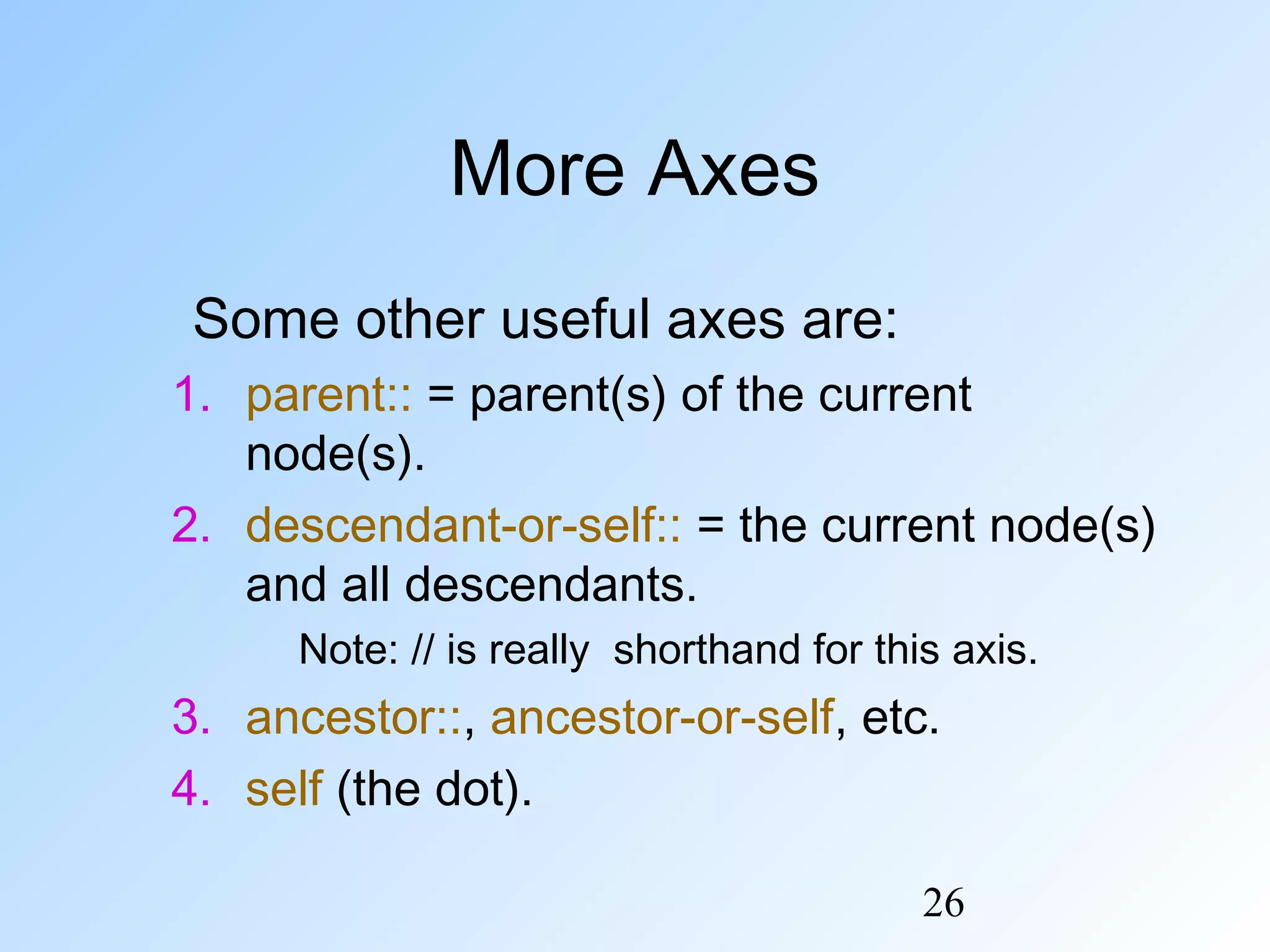 26
More Axes
Some other useful axes are:
1. parent:: = parent(s) of the current
node(s).
2. descendant-or-self:: = the current node(s)
and all descendants.
Note: // is really shorthand for this axis.
3. ancestor::, ancestor-or-self, etc.
4. self (the dot).
 