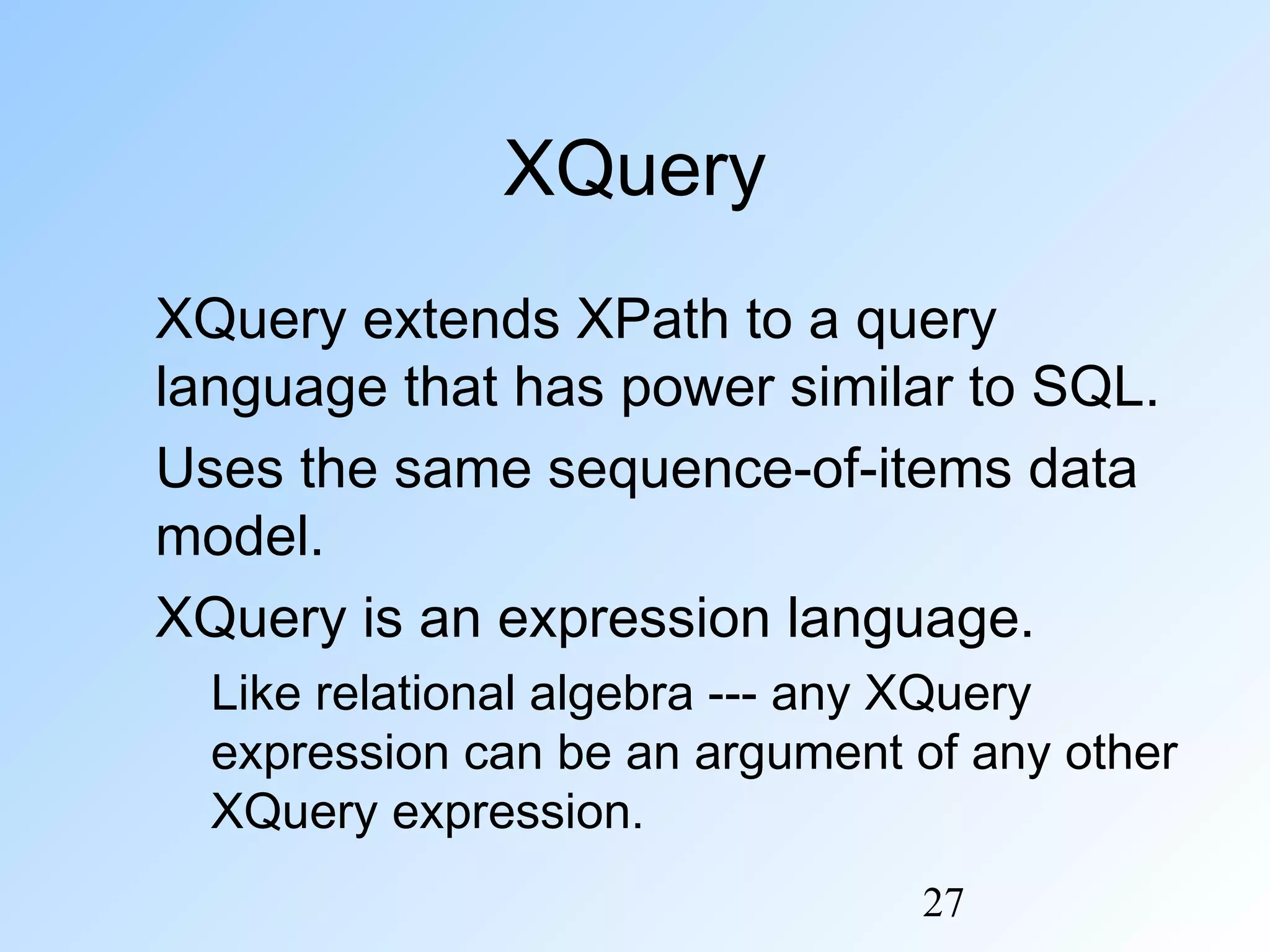 27
XQuery
XQuery extends XPath to a query
language that has power similar to SQL.
Uses the same sequence-of-items data
model.
XQuery is an expression language.
Like relational algebra --- any XQuery
expression can be an argument of any other
XQuery expression.
 