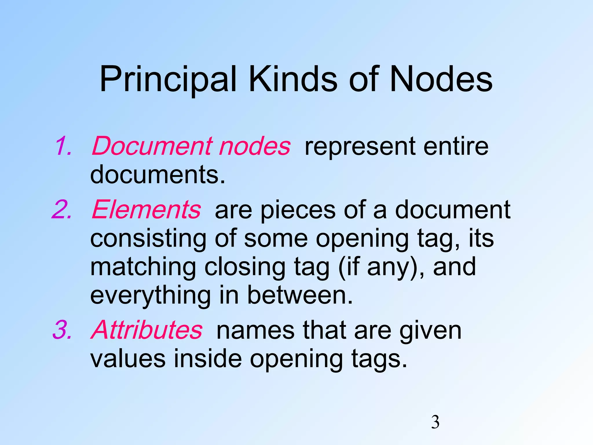 3
Principal Kinds of Nodes
1. Document nodes represent entire
documents.
2. Elements are pieces of a document
consisting of some opening tag, its
matching closing tag (if any), and
everything in between.
3. Attributes names that are given
values inside opening tags.
 