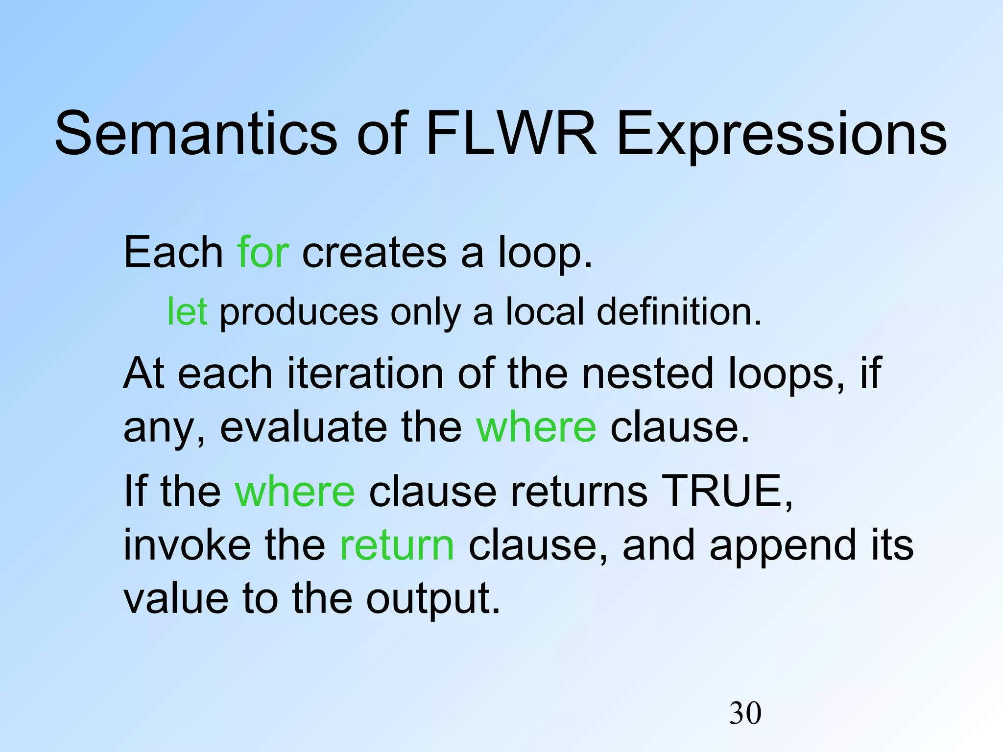 30
Semantics of FLWR Expressions
Each for creates a loop.
let produces only a local definition.
At each iteration of the nested loops, if
any, evaluate the where clause.
If the where clause returns TRUE,
invoke the return clause, and append its
value to the output.
 