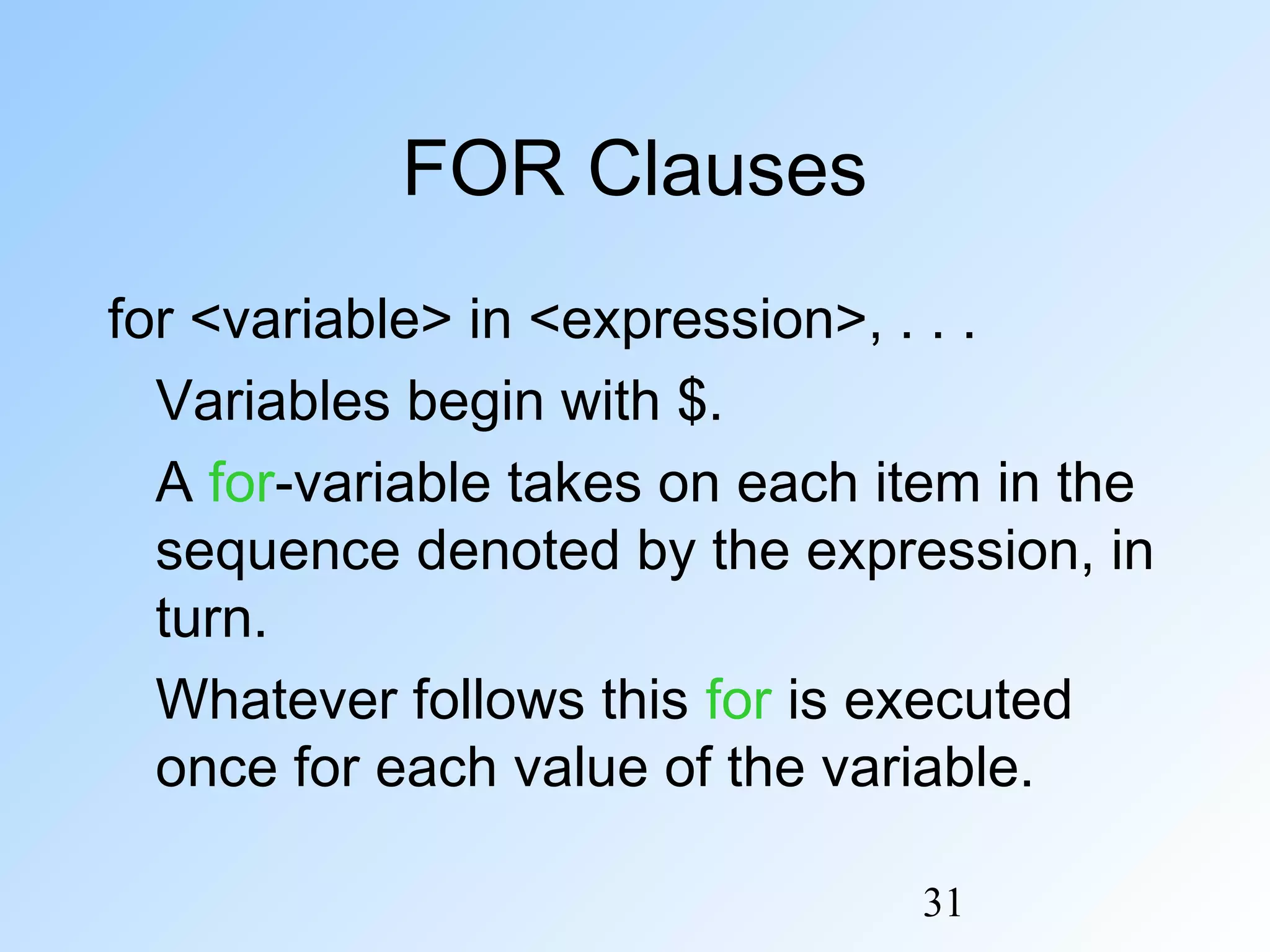 31
FOR Clauses
for <variable> in <expression>, . . .
Variables begin with $.
A for-variable takes on each item in the
sequence denoted by the expression, in
turn.
Whatever follows this for is executed
once for each value of the variable.
 