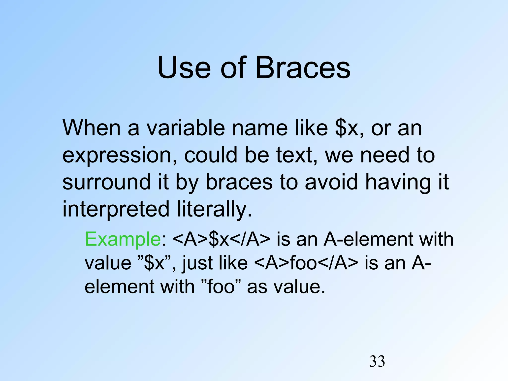 33
Use of Braces
When a variable name like $x, or an
expression, could be text, we need to
surround it by braces to avoid having it
interpreted literally.
Example: <A>$x</A> is an A-element with
value ”$x”, just like <A>foo</A> is an A-
element with ”foo” as value.
 