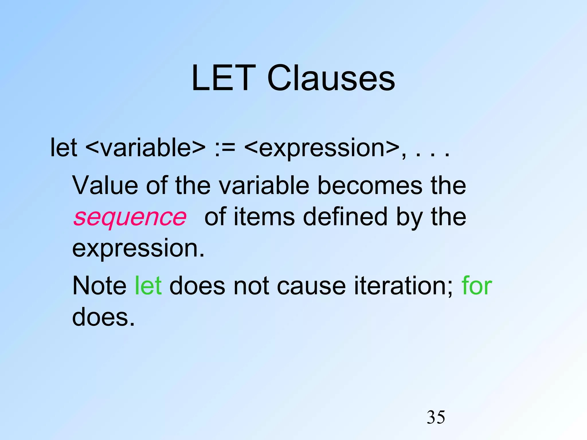 35
LET Clauses
let <variable> := <expression>, . . .
Value of the variable becomes the
sequence of items defined by the
expression.
Note let does not cause iteration; for
does.
 