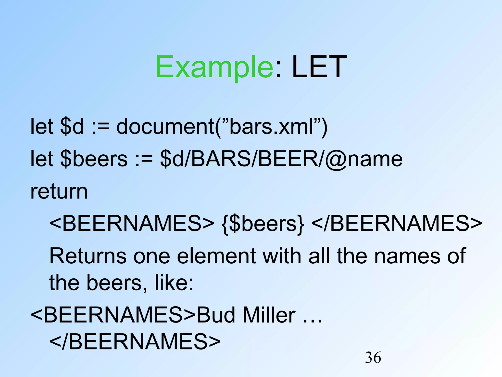 36
Example: LET
let $d := document(”bars.xml”)
let $beers := $d/BARS/BEER/@name
return
<BEERNAMES> {$beers} </BEERNAMES>
Returns one element with all the names of
the beers, like:
<BEERNAMES>Bud Miller …
</BEERNAMES>
 