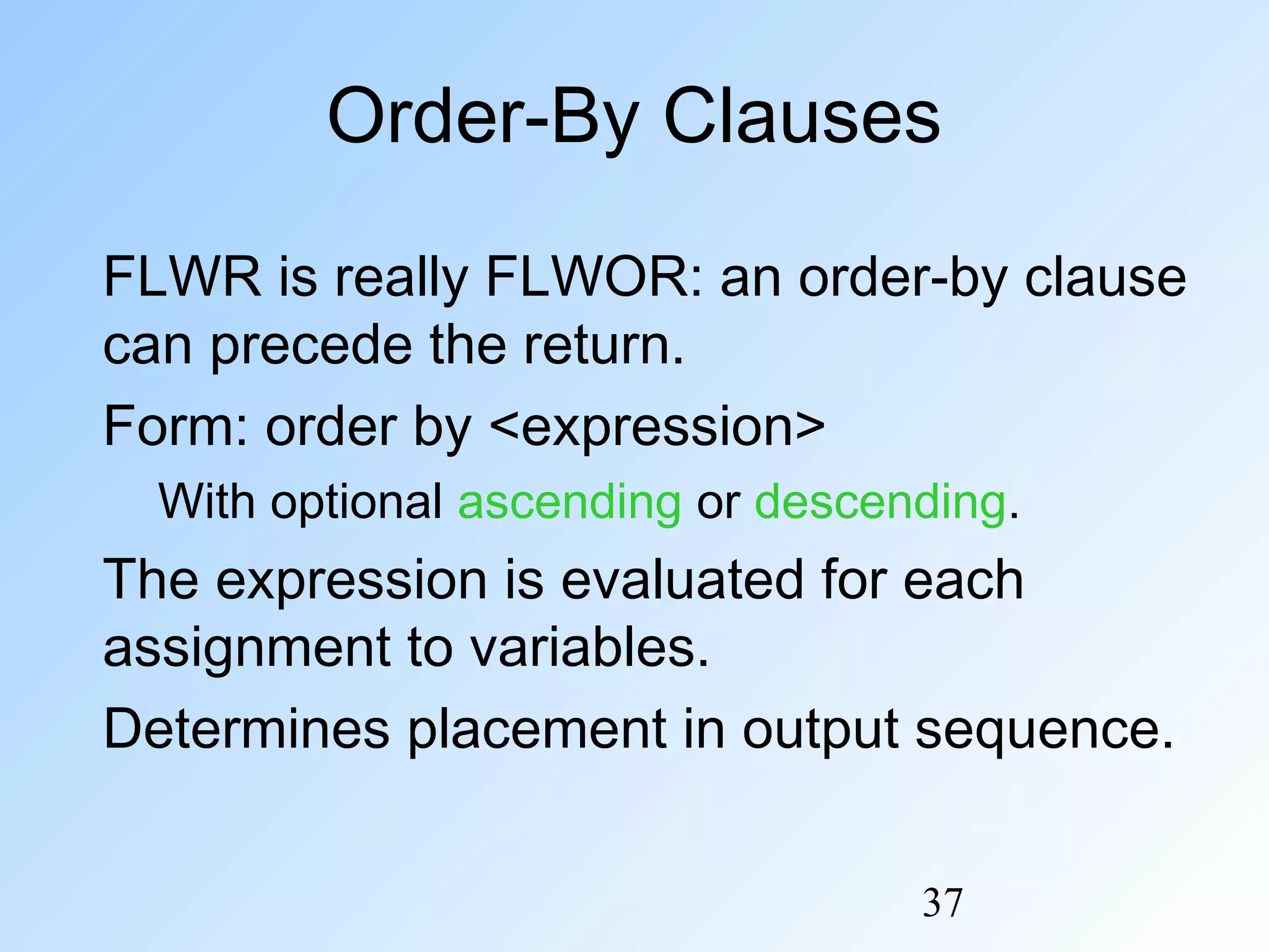 37
Order-By Clauses
FLWR is really FLWOR: an order-by clause
can precede the return.
Form: order by <expression>
With optional ascending or descending.
The expression is evaluated for each
assignment to variables.
Determines placement in output sequence.
 