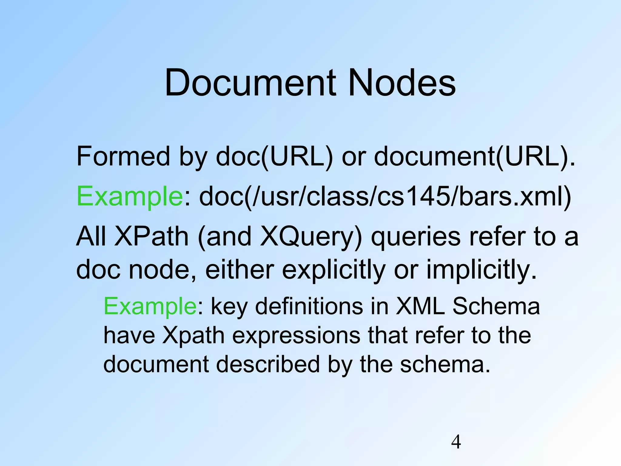 4
Document Nodes
Formed by doc(URL) or document(URL).
Example: doc(/usr/class/cs145/bars.xml)
All XPath (and XQuery) queries refer to a
doc node, either explicitly or implicitly.
Example: key definitions in XML Schema
have Xpath expressions that refer to the
document described by the schema.
 