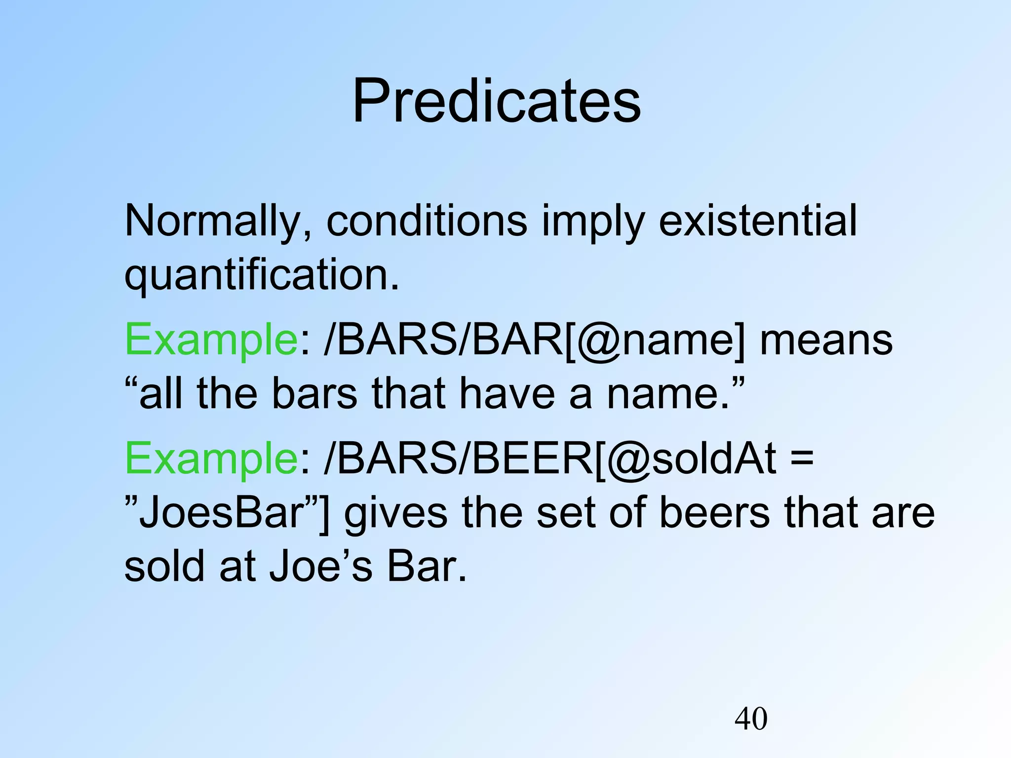 40
Predicates
Normally, conditions imply existential
quantification.
Example: /BARS/BAR[@name] means
“all the bars that have a name.”
Example: /BARS/BEER[@soldAt =
”JoesBar”] gives the set of beers that are
sold at Joe’s Bar.
 