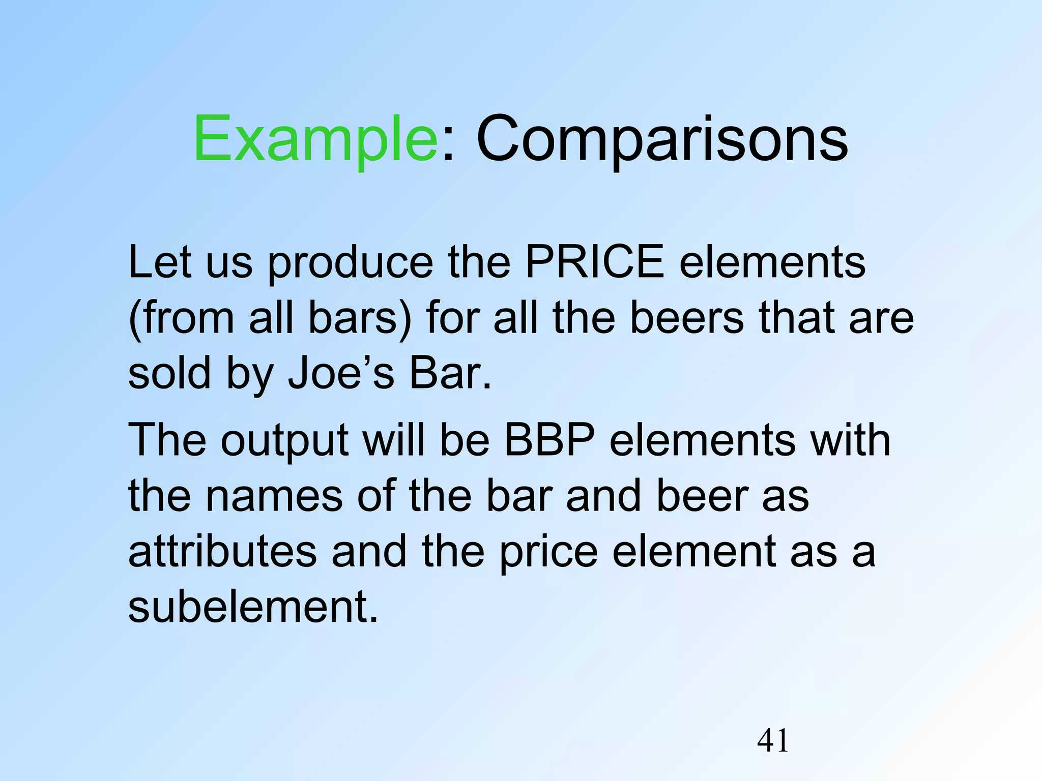 41
Example: Comparisons
Let us produce the PRICE elements
(from all bars) for all the beers that are
sold by Joe’s Bar.
The output will be BBP elements with
the names of the bar and beer as
attributes and the price element as a
subelement.
 