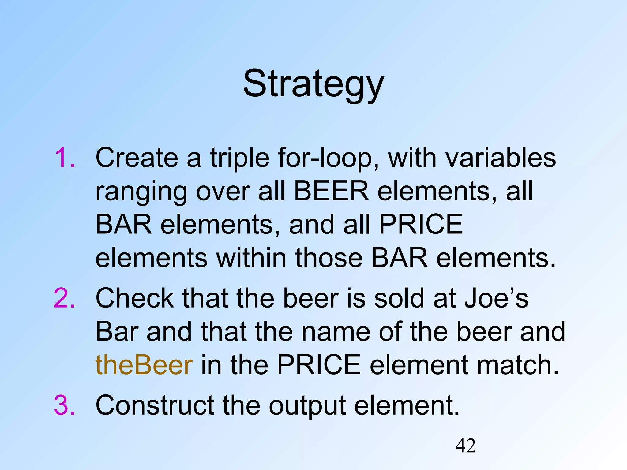 42
Strategy
1. Create a triple for-loop, with variables
ranging over all BEER elements, all
BAR elements, and all PRICE
elements within those BAR elements.
2. Check that the beer is sold at Joe’s
Bar and that the name of the beer and
theBeer in the PRICE element match.
3. Construct the output element.
 
