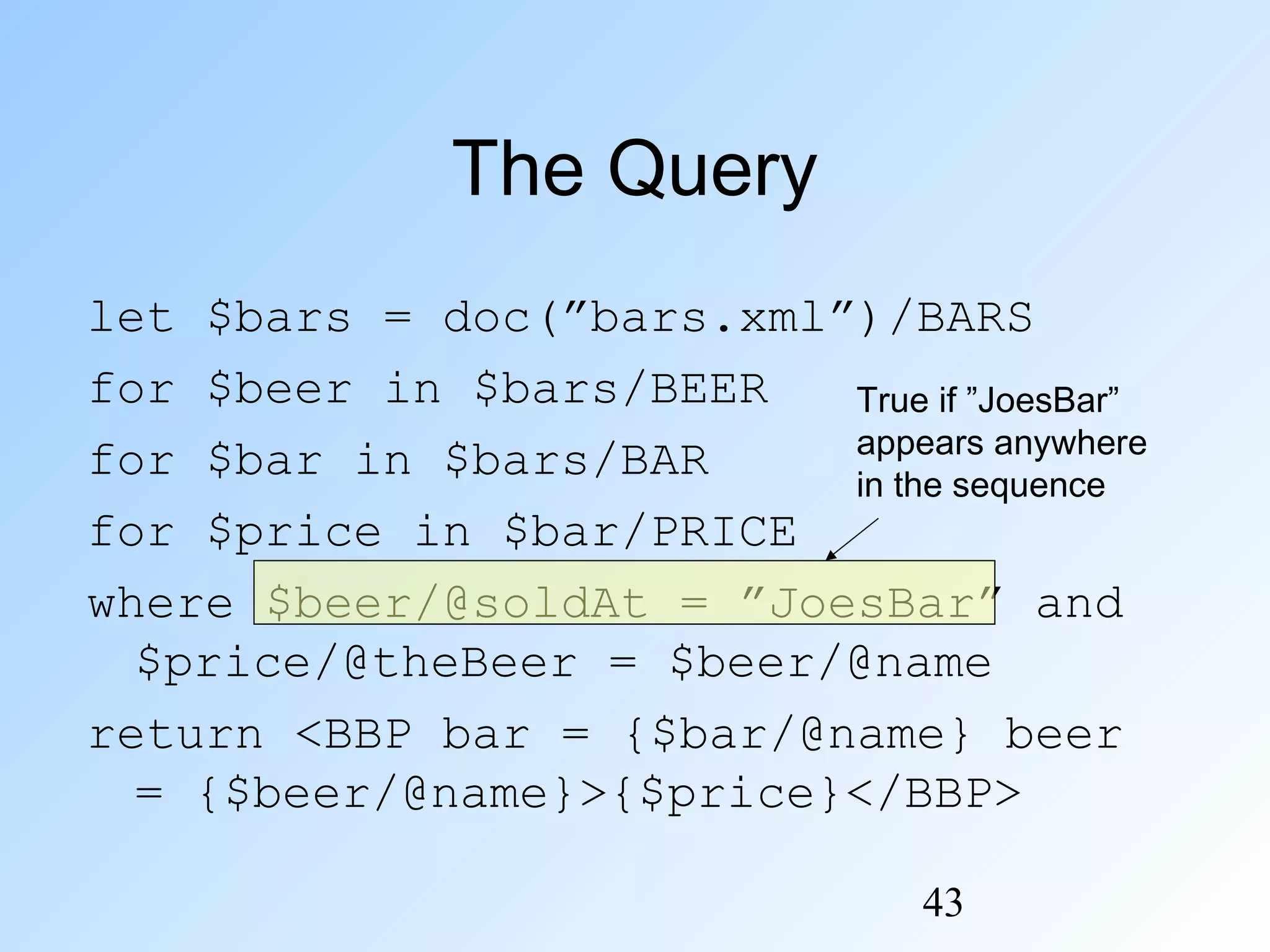 43
The Query
let $bars = doc(”bars.xml”)/BARS
for $beer in $bars/BEER
for $bar in $bars/BAR
for $price in $bar/PRICE
where $beer/@soldAt = ”JoesBar” and
$price/@theBeer = $beer/@name
return <BBP bar = {$bar/@name} beer
= {$beer/@name}>{$price}</BBP>
True if ”JoesBar”
appears anywhere
in the sequence
 