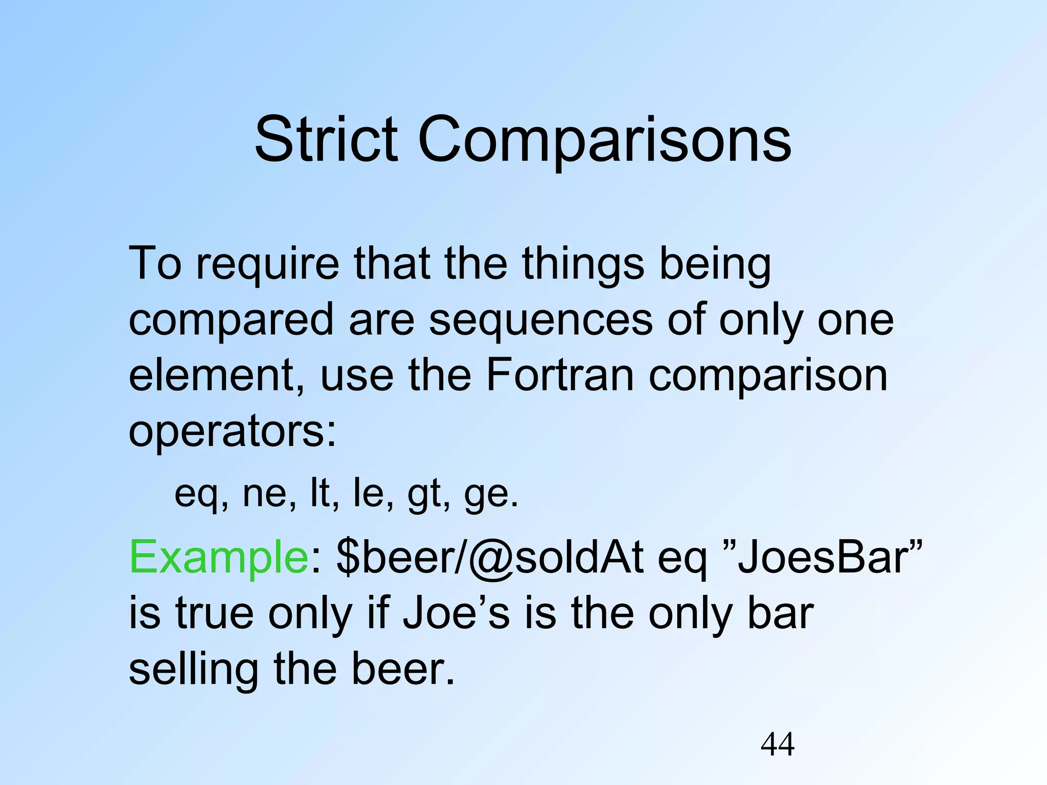 44
Strict Comparisons
To require that the things being
compared are sequences of only one
element, use the Fortran comparison
operators:
eq, ne, lt, le, gt, ge.
Example: $beer/@soldAt eq ”JoesBar”
is true only if Joe’s is the only bar
selling the beer.
 