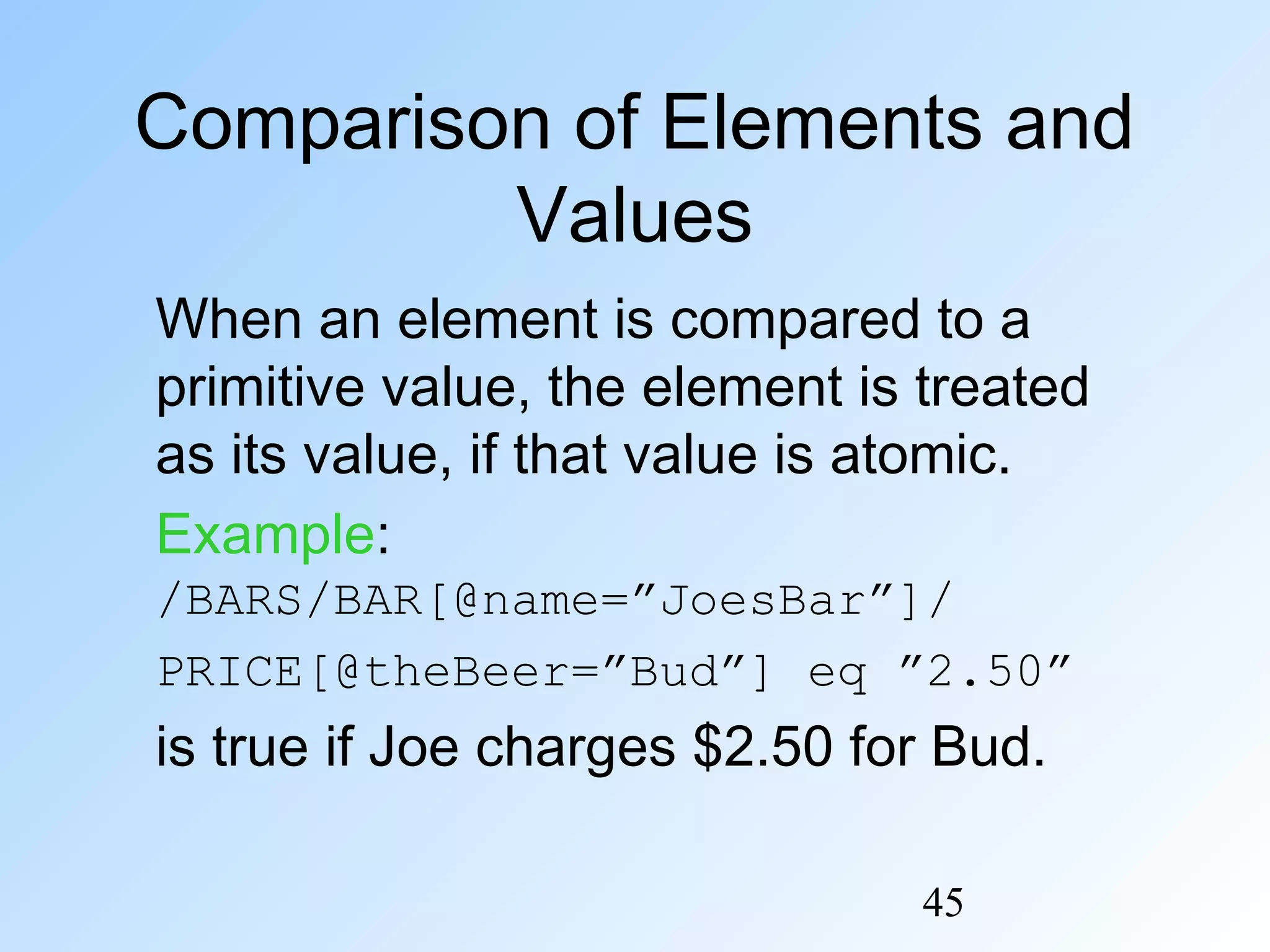 45
Comparison of Elements and
Values
When an element is compared to a
primitive value, the element is treated
as its value, if that value is atomic.
Example:
/BARS/BAR[@name=”JoesBar”]/
PRICE[@theBeer=”Bud”] eq ”2.50”
is true if Joe charges $2.50 for Bud.
 