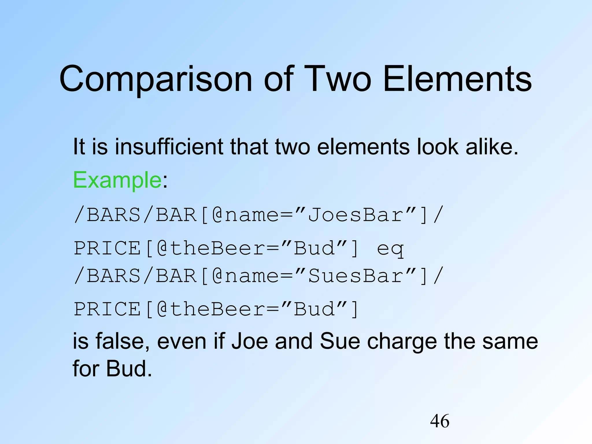 46
Comparison of Two Elements
It is insufficient that two elements look alike.
Example:
/BARS/BAR[@name=”JoesBar”]/
PRICE[@theBeer=”Bud”] eq
/BARS/BAR[@name=”SuesBar”]/
PRICE[@theBeer=”Bud”]
is false, even if Joe and Sue charge the same
for Bud.
 