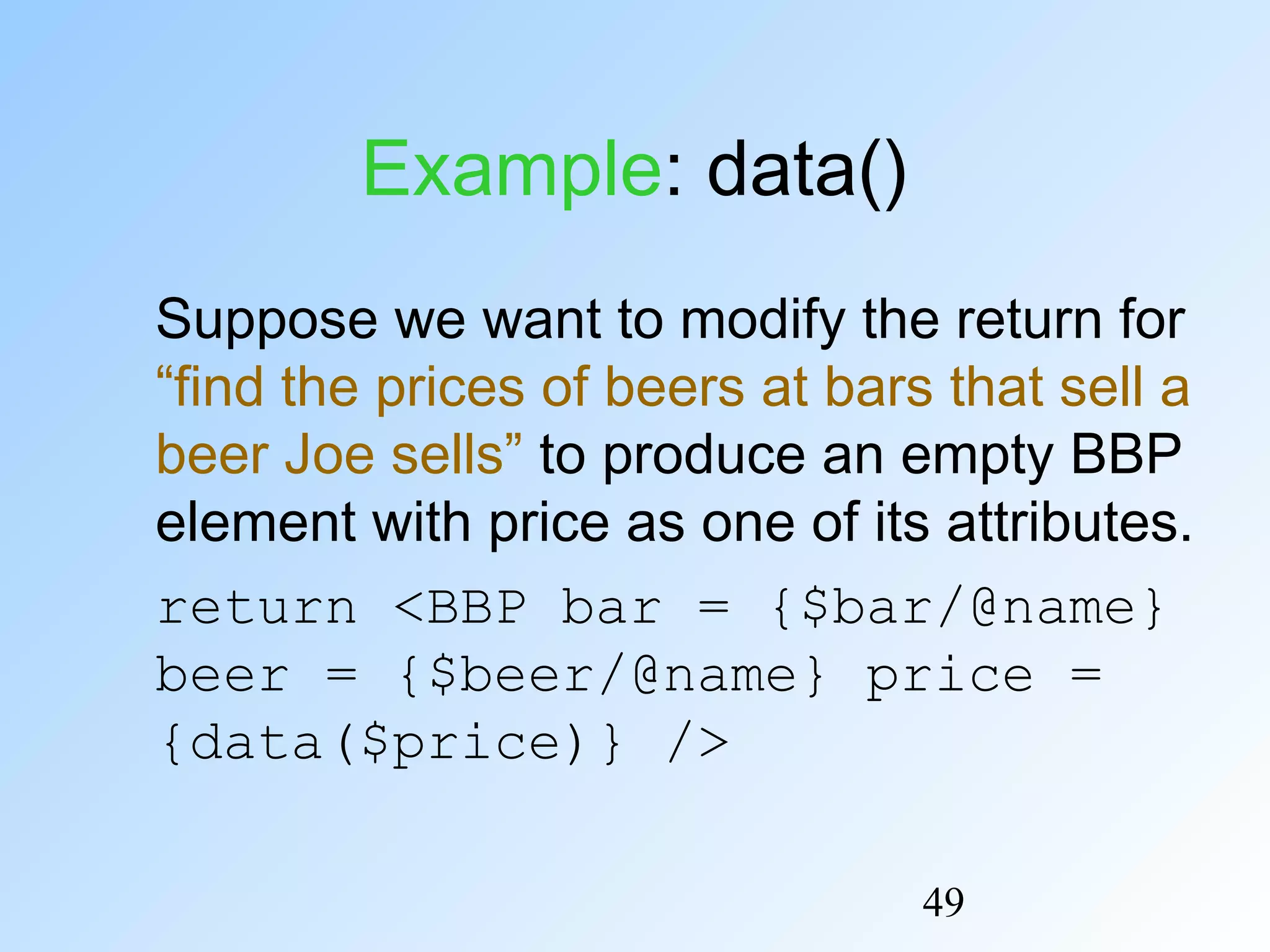 49
Example: data()
Suppose we want to modify the return for
“find the prices of beers at bars that sell a
beer Joe sells” to produce an empty BBP
element with price as one of its attributes.
return <BBP bar = {$bar/@name}
beer = {$beer/@name} price =
{data($price)} />
 