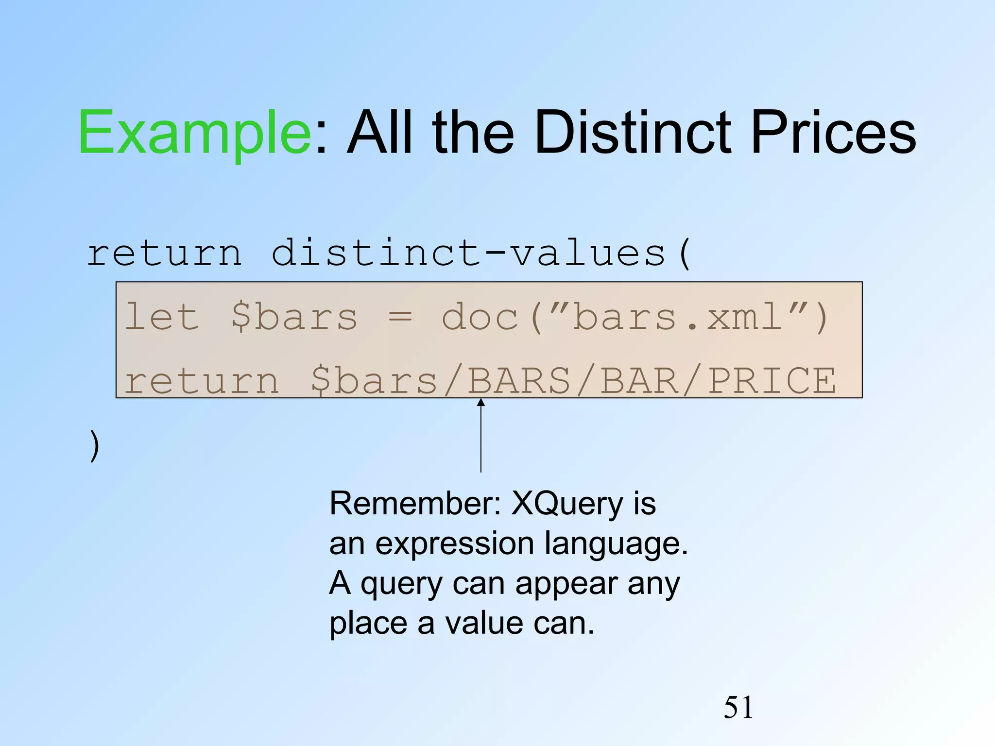 51
Example: All the Distinct Prices
return distinct-values(
let $bars = doc(”bars.xml”)
return $bars/BARS/BAR/PRICE
)
Remember: XQuery is
an expression language.
A query can appear any
place a value can.
 