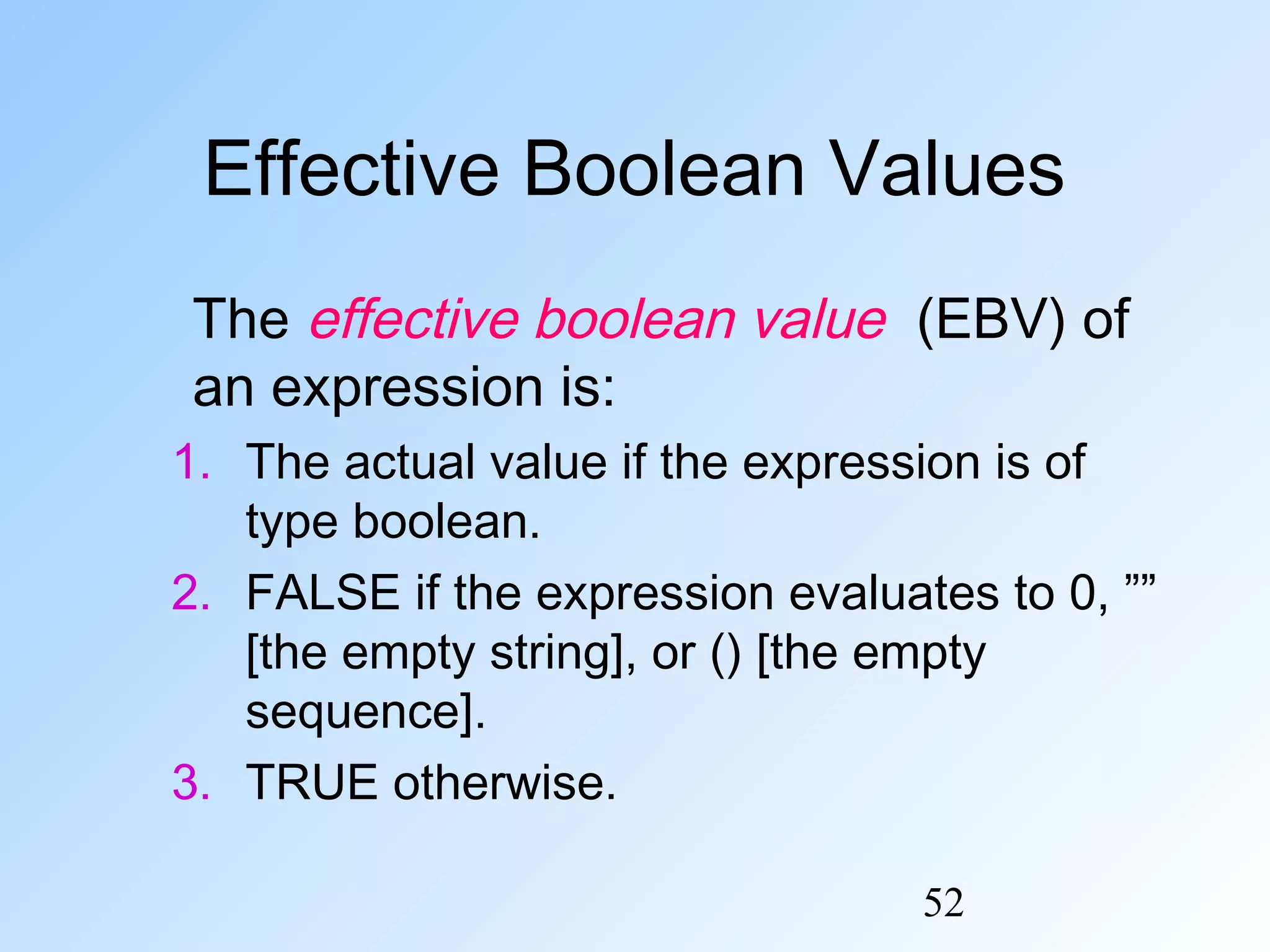 52
Effective Boolean Values
The effective boolean value (EBV) of
an expression is:
1. The actual value if the expression is of
type boolean.
2. FALSE if the expression evaluates to 0, ””
[the empty string], or () [the empty
sequence].
3. TRUE otherwise.
 