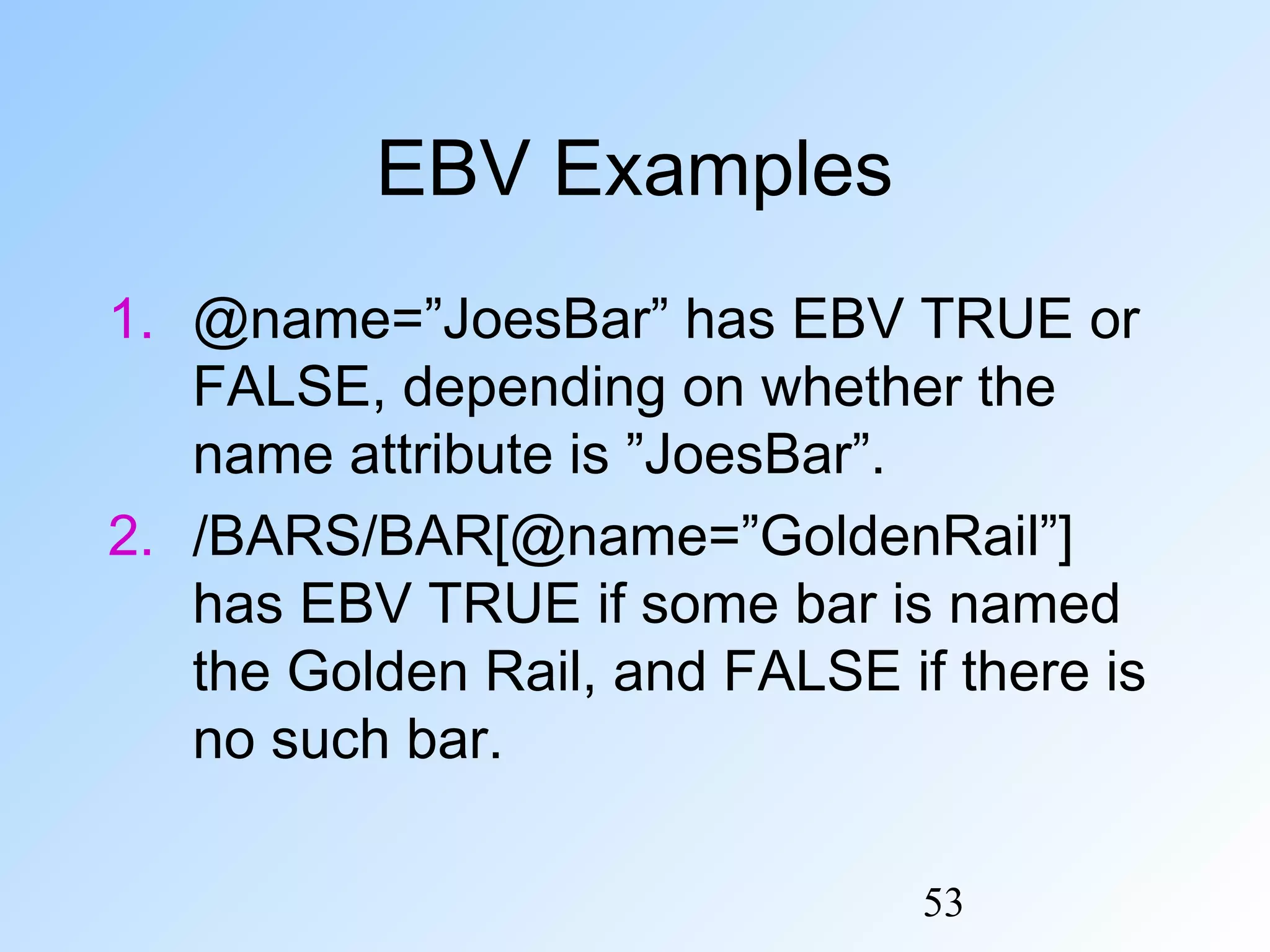 53
EBV Examples
1. @name=”JoesBar” has EBV TRUE or
FALSE, depending on whether the
name attribute is ”JoesBar”.
2. /BARS/BAR[@name=”GoldenRail”]
has EBV TRUE if some bar is named
the Golden Rail, and FALSE if there is
no such bar.
 