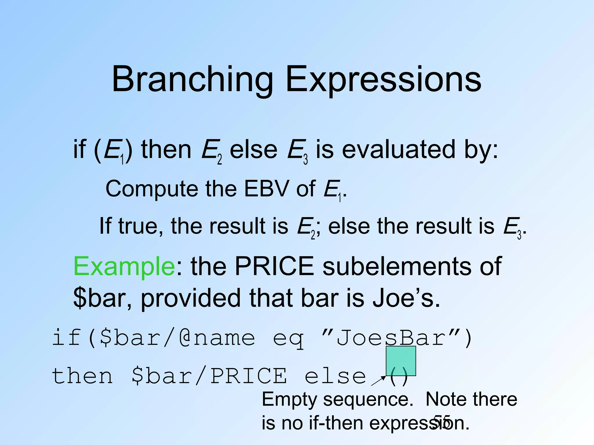 55
Branching Expressions
if (E1) then E2 else E3 is evaluated by:
Compute the EBV of E1.
If true, the result is E2; else the result is E3.
Example: the PRICE subelements of
$bar, provided that bar is Joe’s.
if($bar/@name eq ”JoesBar”)
then $bar/PRICE else ()
Empty sequence. Note there
is no if-then expression.
 