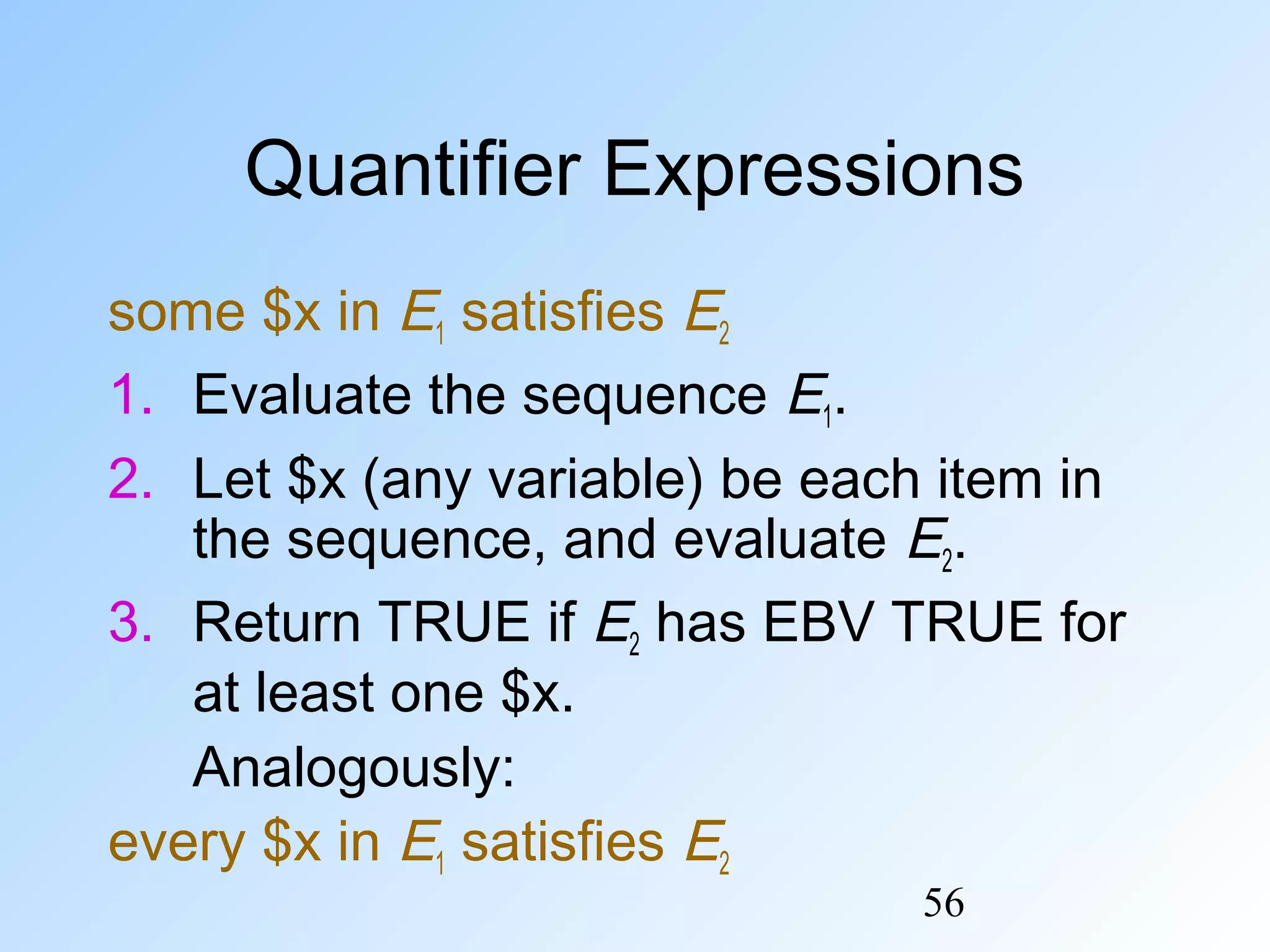 56
Quantifier Expressions
some $x in E1 satisfies E2
1. Evaluate the sequence E1.
2. Let $x (any variable) be each item in
the sequence, and evaluate E2.
3. Return TRUE if E2 has EBV TRUE for
at least one $x.
Analogously:
every $x in E1 satisfies E2
 