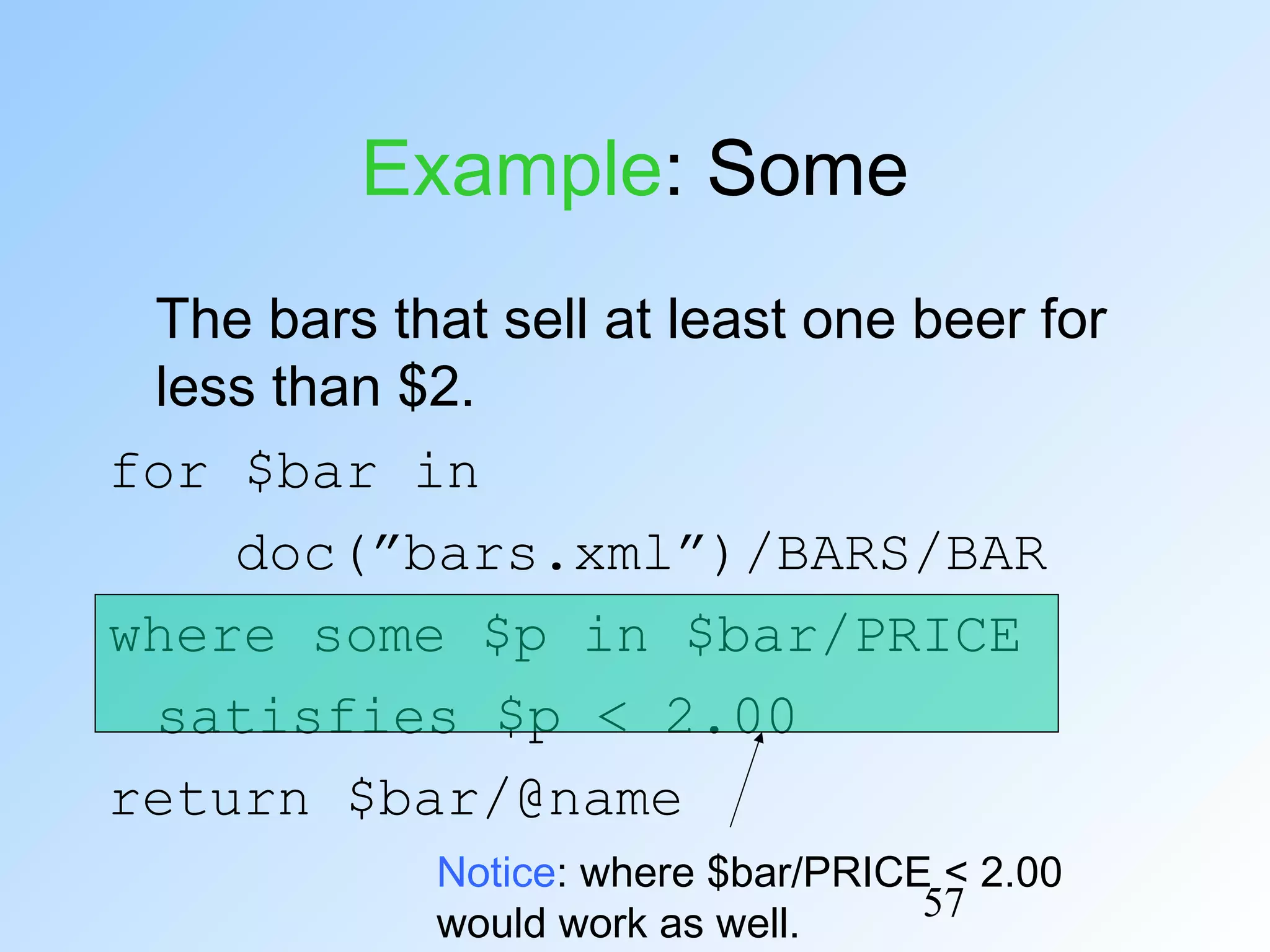 57
Example: Some
The bars that sell at least one beer for
less than $2.
for $bar in
doc(”bars.xml”)/BARS/BAR
where some $p in $bar/PRICE
satisfies $p < 2.00
return $bar/@name
Notice: where $bar/PRICE < 2.00
would work as well.
 