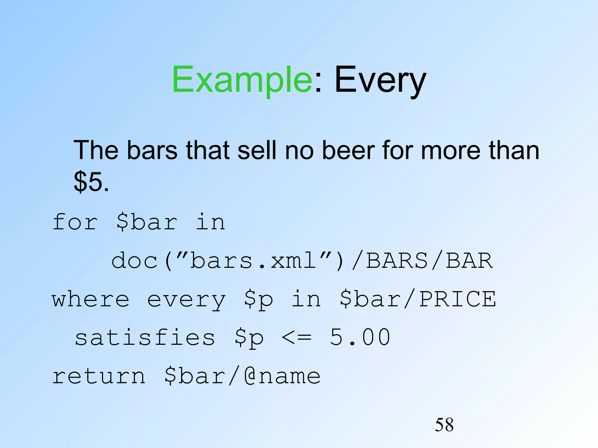 58
Example: Every
The bars that sell no beer for more than
$5.
for $bar in
doc(”bars.xml”)/BARS/BAR
where every $p in $bar/PRICE
satisfies $p <= 5.00
return $bar/@name
 
