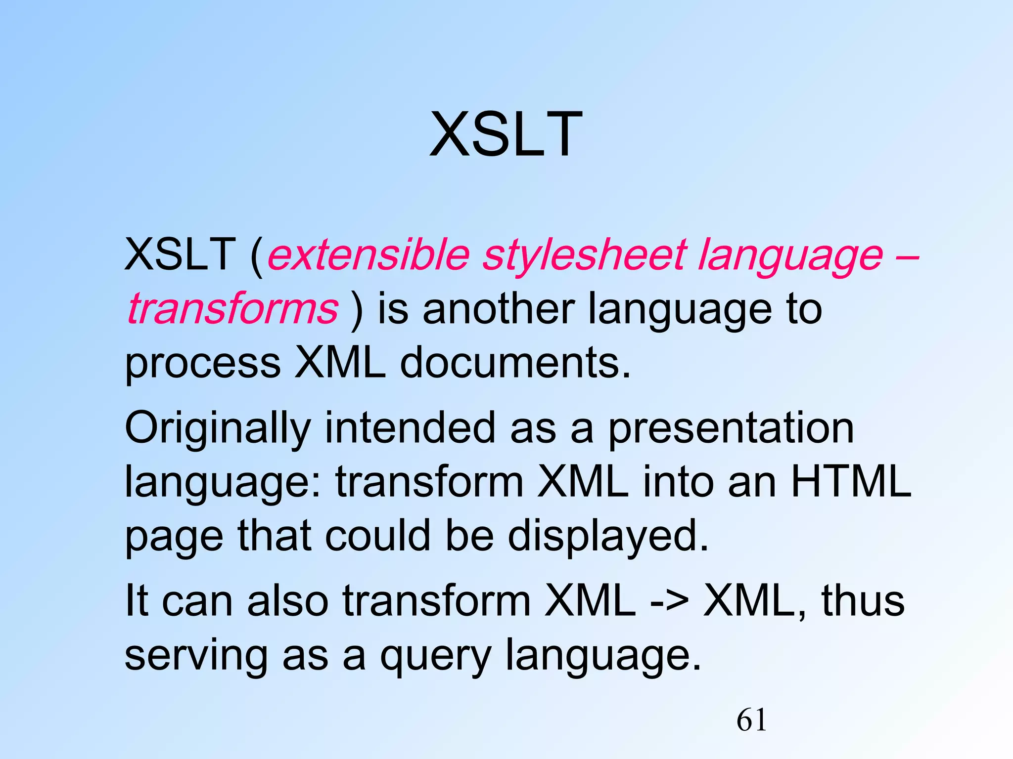 61
XSLT
XSLT (extensible stylesheet language –
transforms ) is another language to
process XML documents.
Originally intended as a presentation
language: transform XML into an HTML
page that could be displayed.
It can also transform XML -> XML, thus
serving as a query language.
 
